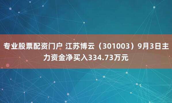专业股票配资门户 江苏博云（301003）9月3日主力资金净买入334.73万元