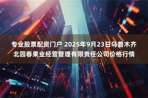 专业股票配资门户 2025年9月23日乌鲁木齐北园春果业经营管理有限责任公司价格行情