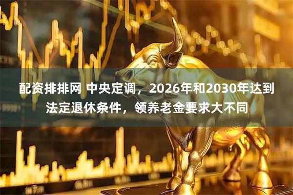 配资排排网 中央定调，2026年和2030年达到法定退休条件，领养老金要求大不同