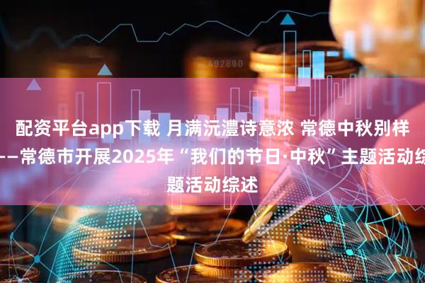 配资平台app下载 月满沅澧诗意浓 常德中秋别样暖——常德市开展2025年“我们的节日·中秋”主题活动综述