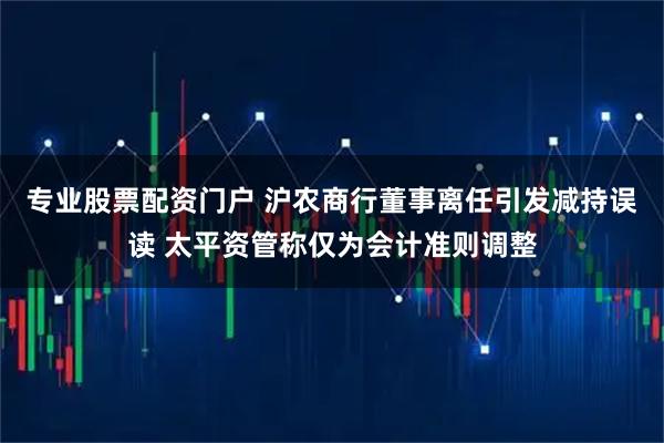 专业股票配资门户 沪农商行董事离任引发减持误读 太平资管称仅为会计准则调整