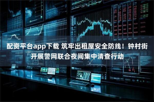 配资平台app下载 筑牢出租屋安全防线！钟村街开展警网联合夜间集中清查行动