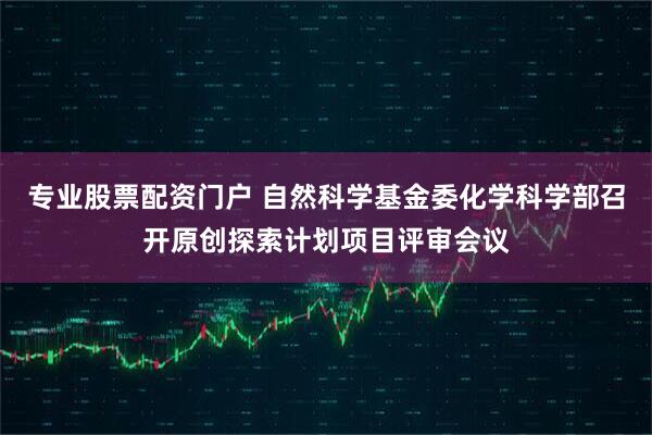 专业股票配资门户 自然科学基金委化学科学部召开原创探索计划项目评审会议
