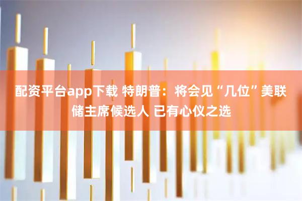 配资平台app下载 特朗普：将会见“几位”美联储主席候选人 已有心仪之选