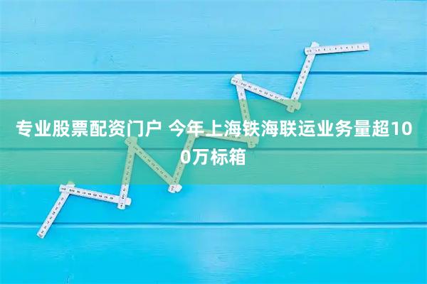 专业股票配资门户 今年上海铁海联运业务量超100万标箱