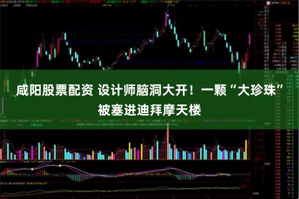 咸阳股票配资 设计师脑洞大开！一颗“大珍珠”被塞进迪拜摩天楼