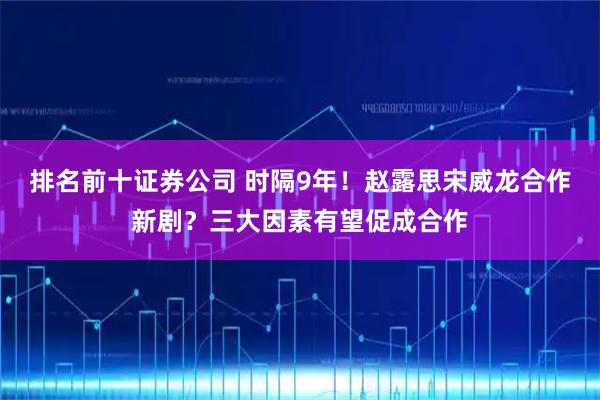 排名前十证券公司 时隔9年！赵露思宋威龙合作新剧？三大因素有望促成合作