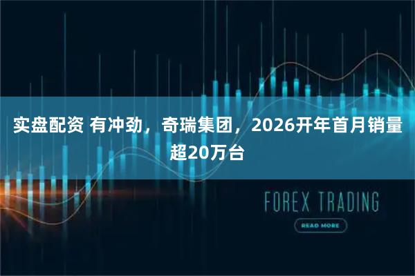 实盘配资 有冲劲，奇瑞集团，2026开年首月销量超20万台