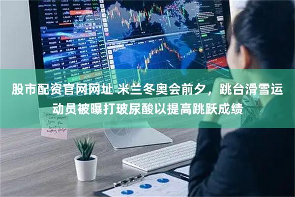 股市配资官网网址 米兰冬奥会前夕，跳台滑雪运动员被曝打玻尿酸以提高跳跃成绩