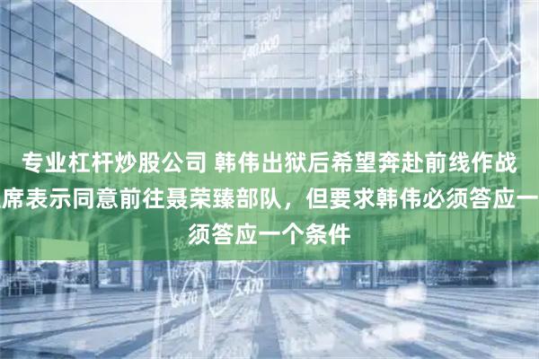 专业杠杆炒股公司 韩伟出狱后希望奔赴前线作战,毛主席表示同意前往聂荣臻部队,但要求韩伟必须答应一个条件