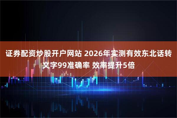 证券配资炒股开户网站 2026年实测有效东北话转文字99准确率 效率提升5倍