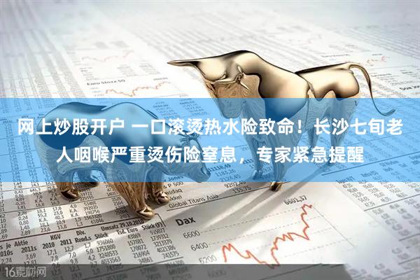 网上炒股开户 一口滚烫热水险致命!长沙七旬老人咽喉严重烫伤险窒息,专家紧急提醒