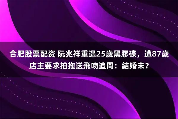 合肥股票配资 阮兆祥重遇25歲黑膠碟，遭87歲店主要求拍拖送飛吻追問：結婚未？