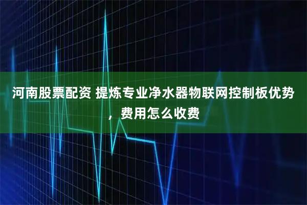 河南股票配资 提炼专业净水器物联网控制板优势，费用怎么收费