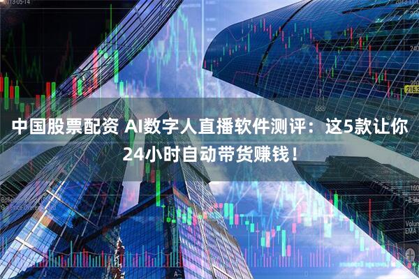 中国股票配资 AI数字人直播软件测评:这5款让你24小时自动带货赚钱!