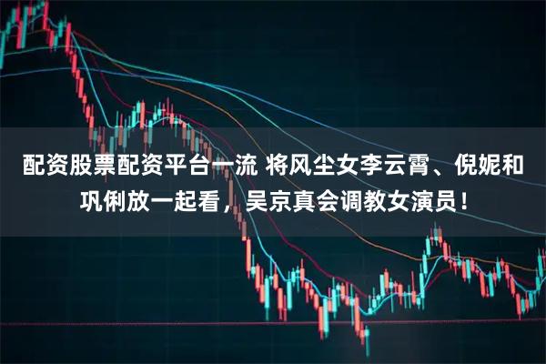 配资股票配资平台一流 将风尘女李云霄、倪妮和巩俐放一起看，吴京真会调教女演员！