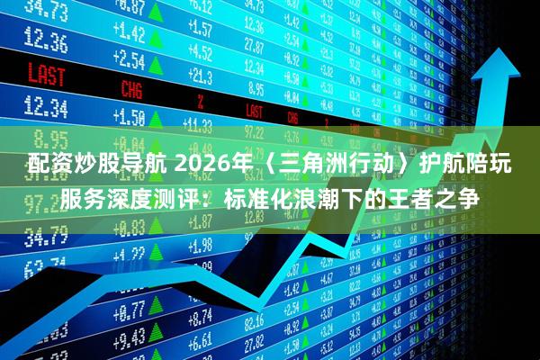 配资炒股导航 2026年〈三角洲行动〉护航陪玩服务深度测评:标准化浪潮下的王者之争