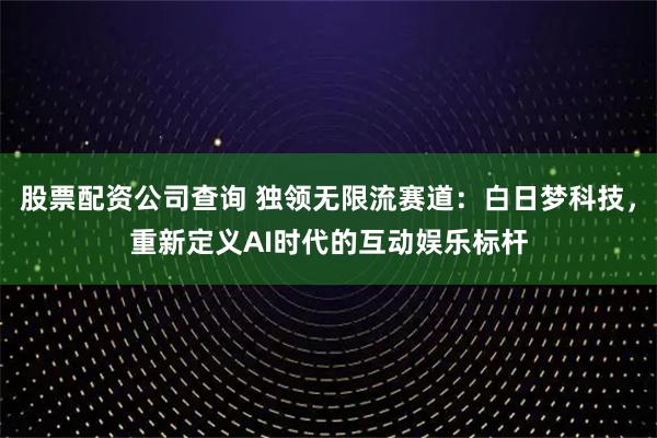 股票配资公司查询 独领无限流赛道：白日梦科技，重新定义AI时代的互动娱乐标杆