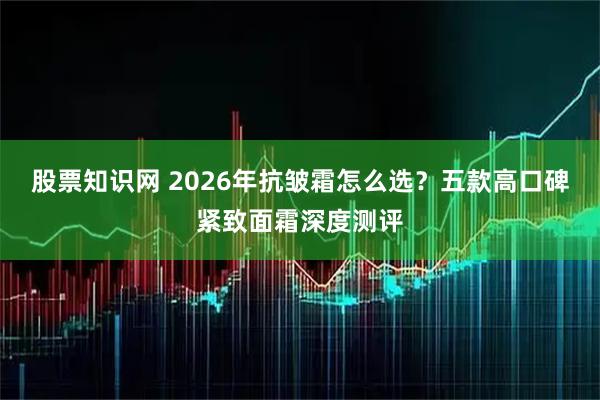 股票知识网 2026年抗皱霜怎么选？五款高口碑紧致面霜深度测评
