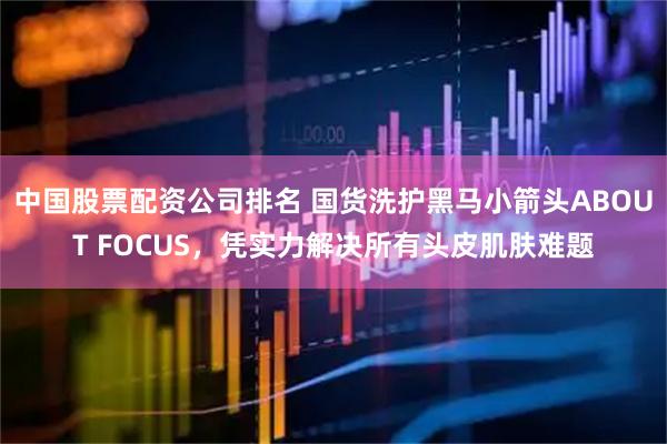 中国股票配资公司排名 国货洗护黑马小箭头ABOUT FOCUS，凭实力解决所有头皮肌肤难题